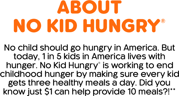 About No Kid Hungry. No child should go hungry in America. But today, 1 in 5 kids in America lives with hunger. No Kid Hungry is working to end childhood hunger by making sure every kid gets three healthy meals a day. Did you know just $1 can help provide 10 meals?
